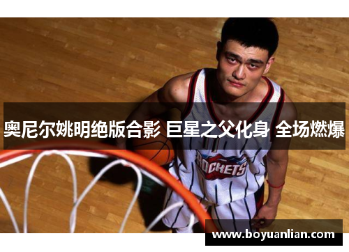 奥尼尔姚明绝版合影 巨星之父化身 全场燃爆