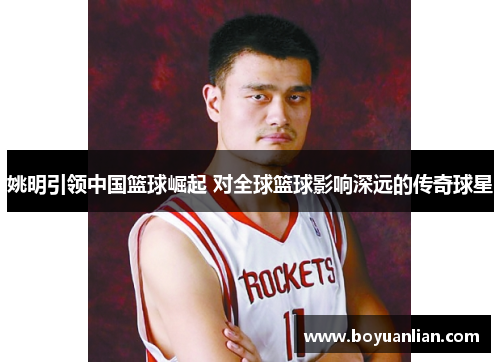 姚明引领中国篮球崛起 对全球篮球影响深远的传奇球星